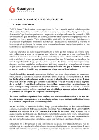 !
GANAR BARCELONA RECUPERANDO LA CULTURA
1. La cultura como recurso
En 1999, James D. Wolfensohn, entonces presidente del Banco Mundial, declaró en la inauguración
del encuentro “La cultura cuenta: financiación, recursos y economías de la cultura para el desarro-
llo sostenible” que la cultura podía ser un componente esencial para el desarrollo económico. Wol-
fensohn señalaba que, de entonces en adelante, la cultura debía desempeñar un papel destacado en
la política del Banco Mundial. Y ello tenía una doble implicación. En primer lugar, abría la puerta a
la aplicación de parámetros económicos neoliberales a la producción, distribución y consumo de
bienes y servicios culturales. En segundo lugar, situaba a la cultura en un papel protagonista de cier-
tos modelos de desarrollo regional y urbano.  
 
Conviene tener claro ese punto si queremos entender el papel que han cumplido las políticas cultu-
rales en Barcelona y tomar esa perspectiva para vislumbrar cuál ha de ser la «nueva política» de la
cultura en la revolución ciudadana. Las políticas culturales de las dos últimas décadas no se pueden
criticar sólo bajo el prisma que nos habla de la «mercantilización» de la cultura que tuvo lugar du-
rante la segunda mitad del siglo pasado. Lo que el ejemplo del Banco Mundial nos exige es enten-
der cómo la cultura ha sido funcional para fines políticos y económicos en las políticas de desarro-
llo para ciertos territorios. No es que se mercantilice la cultura, sino que la cultura se convierte
en una herramienta de gobierno y un recurso con el que mercantilizar la ciudad. 
 
Cuando las políticas culturales empezaron a diseñarse para tener efectos directos en procesos ur-
banos, sociales y económicos, la cultura se convirtió en una esfera de alto voltaje político. En nom-
bre de «la cultura» se han llevado a cabo proyectos de planificación urbana, procesos de reva-
lorización del suelo, intentos por fomentar la sustitución social en zonas de la ciudad degrada-
das o en declive (expulsión de poblaciones envejecidas o empobrecidas en determinados ba-
rrios, sustituyéndolas por nuevas clases medias urbanas). También con el señuelo de la cultura
se han ejercido prácticas tendentes a producir una identidad que ayudara a situar a las ciudades
en posiciones de ventaja en un competitivo mercado global.
Barcelona ha sido un importante laboratorio reconocido internacionalmente a la hora de usar
la cultura como un recurso para la remodelación urbana y para vender una identidad propia
en el mercado competitivo de las ciudades globales. 
 
No por casualidad, exactamente al mismo tiempo que las declaraciones del Presidente del Banco
Mundial, el Ajuntament de Barcelona lanzaba su primer Plan Estratégico de la Cultura (1999)
posterior a la creación del ICUB (Instituto de Cultura de Barcelona, 1996). Con ese Plan se
quería fomentar que toda una serie de elementos culturales tuvieran un papel central en la construc-
ción de Barcelona como capital global. La inversión en cultura se reforzaba para «adaptar» la ciu-
dad a un mercado internacional, permitiendo escalar en el ranking de «capitales culturales».
Estos planes no se dibujaban en el aire. Barcelona era una ciudad muy adecuada para este Plan Es-
tratégico, que se sostenía sobre el rico humus de una metrópolis donde las contraculturas, la expe-
rimentación cultural de vanguardia y las culturales populares muy diversas, así como unas estructu-
Versión 1 - Noviembre 2014 - Documento de trabajo interno pendiente de validación
 