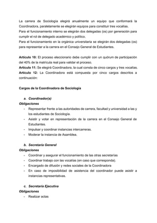  
La carrera de Sociología elegirá anualmente un equipo que conformará la                     
Coordinadora, paralelamente se elegirán equipos para constituir tres vocalías.  
Para el funcionamiento interno se elegirán dos delegadas (os) por generación para                       
cumplir el rol de delegado académico y político. 
Para el funcionamiento en la orgánica universitaria se elegirán dos delegadas (os)                       
para representar a la carrera en el Consejo General de Estudiantes. 
 
Artículo 10: El proceso eleccionario debe cumplir con un quórum de participación                       
del 40% de la matrícula real para validar el proceso. 
Artículo 11:​ Se elegirá Coordinadora, la cual consta de cinco cargos y tres vocalías. 
Artículo 12: La Coordinadora está compuesta por cinco cargos descritos a                     
continuación: 
 
Cargos de la Coordinadora de Sociología 
 
a. Coordinador(a) 
Obligaciones 
­ Representar frente a las autoridades de carrera, facultad y universidad a las y                         
los estudiantes de Sociología. 
­ Asistir y votar en representación de la carrera en el Consejo General de                         
Estudiantes. 
­ Impulsar y coordinar instancias intercarreras. 
­ Moderar la instancia de Asamblea. 
 
b. Secretaría General 
Obligaciones 
­ Coordinar y asegurar el funcionamiento de las otras secretarías 
­ Coordinar trabajo con las vocalías (en caso que corresponda). 
­ Encargado de difusión y redes sociales de la Coordinadora 
­ En caso de imposibilidad de asistencia del coordinador puede asistir a                     
instancias representativas. 
 
c. Secretaría Ejecutiva 
Obligaciones 
­ Realizar actas 
 