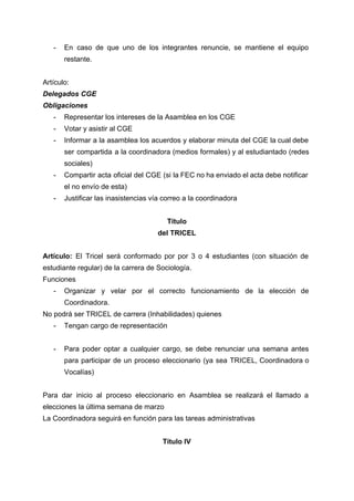  
­ En caso de que uno de los integrantes renuncie, se mantiene el equipo                         
restante. 
 
Artículo:  
Delegados CGE 
Obligaciones 
­ Representar los intereses de la Asamblea en los CGE 
­ Votar y asistir al CGE 
­ Informar a la asamblea los acuerdos y elaborar minuta del CGE la cual debe                           
ser compartida a la coordinadora (medios formales) y al estudiantado (redes                     
sociales) 
­ Compartir acta oficial del CGE (si la FEC no ha enviado el acta debe notificar                             
el no envío de esta) 
­ Justificar las inasistencias vía correo a la coordinadora 
 
Título  
del TRICEL 
 
Artículo: El Tricel será conformado por por 3 o 4 estudiantes (con situación de                           
estudiante regular) de la carrera de Sociología. 
Funciones 
­ Organizar y velar por el correcto funcionamiento de la elección de                     
Coordinadora. 
No podrá ser TRICEL de carrera (Inhabilidades) quienes 
­ Tengan cargo de representación 
 
­ Para poder optar a cualquier cargo, se debe renunciar una semana antes                       
para participar de un proceso eleccionario (ya sea TRICEL, Coordinadora o                     
Vocalías) 
 
Para dar inicio al proceso eleccionario en Asamblea se realizará el llamado a                         
elecciones la última semana de marzo  
La Coordinadora seguirá en función para las tareas administrativas 
 
Título IV 
 
