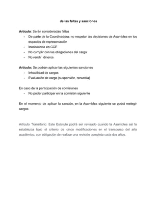  
de las faltas y sanciones 
 
Artículo​: Serán consideradas faltas 
­ De parte de la Coordinadora: no respetar las decisiones de Asamblea en los                         
espacios de representación 
­ Inasistencia en CGE 
­ No cumplir con las obligaciones del cargo 
­ No rendir  dineros 
 
Artículo:​ Se podrán aplicar las siguientes sanciones 
­ Inhabilidad de cargos 
­ Evaluación de cargo (suspensión, renuncia) 
 
En caso de la participación de comisiones 
­ No poder participar en la comisión siguiente 
 
En el momento de aplicar la sanción, en la Asamblea siguiente se podrá reelegir                           
cargos 
 
 
Artículo Transitorio: Este Estatuto podrá ser revisado cuando la Asamblea así lo                       
establezca bajo el criterio de cinco modificaciones en el transcurso del año                       
académico, con obligación de realizar una revisión completa cada dos años. 
 
 
 
 
 
 