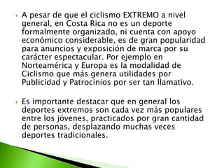  A pesar de que el ciclismo EXTREMO a nivel
general, en Costa Rica no es un deporte
formalmente organizado, ni cuenta con apoyo
económico considerable, es de gran popularidad
para anuncios y exposición de marca por su
carácter espectacular. Por ejemplo en
Norteamérica y Europa es la modalidad de
Ciclismo que más genera utilidades por
Publicidad y Patrocinios por ser tan llamativo.
 Es importante destacar que en general los
deportes extremos son cada vez más populares
entre los jóvenes, practicados por gran cantidad
de personas, desplazando muchas veces
deportes tradicionales.
 