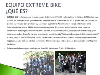  EXTREME BIKE es Actualmente el único equipo de Ciclismo EXTREMO en Costa Rica. El Ciclismo EXTREMO es muy
popular por su espectacular gran velocidad, increíbles saltos, fascinantes trucos, lo que es ideal para Shows en
Eventos Especiales y para promoción y exposición publicitaria. Actualmente el equipo está inscrito en la
Federación Costarricense (FECOCI) máximo ente regulador del ciclismo a nivel nacional y que sigue los
lineamientos de la organización mundial UCI (Unión Ciclística Internacional), adscrito al CCDR El Guarco, y sus
integrantes acaban de conformar una organización formal llamada “Asociación Deportiva de Ciclismo Alternativo”
(Cédula Jurídica: 3002666979) que cuenta con facturas, cuentas bancarias y demás disposiciones para facilitar
negociaciones. Su nombre artístico es “Extreme Bike” nombre que está en proceso de inscripción en el Registro
de Marcas.
 En la actualidad cuenta con 6 ciclistas de Downhill, 5 pilotos de Trial, y 4 BMX riders.
 