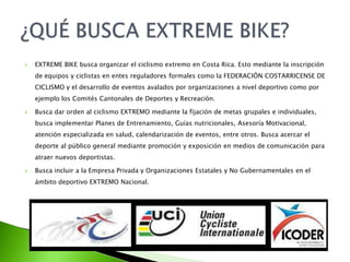  EXTREME BIKE busca organizar el ciclismo extremo en Costa Rica. Esto mediante la inscripción
de equipos y ciclistas en entes reguladores formales como la FEDERACIÓN COSTARRICENSE DE
CICLISMO y el desarrollo de eventos avalados por organizaciones a nivel deportivo como por
ejemplo los Comités Cantonales de Deportes y Recreación.
 Busca dar orden al ciclismo EXTREMO mediante la fijación de metas grupales e individuales,
busca implementar Planes de Entrenamiento, Guías nutricionales, Asesoría Motivacional,
atención especializada en salud, calendarización de eventos, entre otros. Busca acercar el
deporte al público general mediante promoción y exposición en medios de comunicación para
atraer nuevos deportistas.
 Busca incluir a la Empresa Privada y Organizaciones Estatales y No Gubernamentales en el
ámbito deportivo EXTREMO Nacional.
 