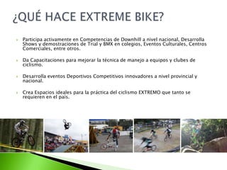  Participa activamente en Competencias de Downhill a nivel nacional, Desarrolla
Shows y demostraciones de Trial y BMX en colegios, Eventos Culturales, Centros
Comerciales, entre otros.
 Da Capacitaciones para mejorar la técnica de manejo a equipos y clubes de
ciclismo.
 Desarrolla eventos Deportivos Competitivos innovadores a nivel provincial y
nacional.
 Crea Espacios ideales para la práctica del ciclismo EXTREMO que tanto se
requieren en el país.
 