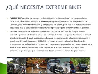  EXTREME BIKE requiere de apoyo y colaboración para poder continuar con sus actividades.
Entre otros, el requisito principal es el Transporte para desplazarse a las competencias de
Downhill, para movilizar obstáculos y rampas para los Shows, para trasladar nuevos materiales
adquiridos para la construcción de estructuras especiales y para entrenamientos en general.
 También se requiere de materiales para la construcción de obstáculos y rampas móviles
especiales para las exhibiciones en que se participa. Además se requiere de materiales para el
acondicionamiento de centros especializados para el entrenamiento y la competición como el
que desarrollo en el Hipódromo BIKEPARK y el nuevo proyecto La Angelina Bike Park. Un
presupuesto que incluya las inscripciones en competencias y que cubra los rubros necesarios a
invertir en los eventos deportivos a desarrollar por el equipo. También son necesarios
Uniformes deportivos, ya que anualmente se deben reemplazar por su desgaste natural.
 