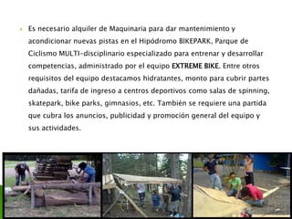  Es necesario alquiler de Maquinaria para dar mantenimiento y
acondicionar nuevas pistas en el Hipódromo BIKEPARK, Parque de
Ciclismo MULTI-disciplinario especializado para entrenar y desarrollar
competencias, administrado por el equipo EXTREME BIKE. Entre otros
requisitos del equipo destacamos hidratantes, monto para cubrir partes
dañadas, tarifa de ingreso a centros deportivos como salas de spinning,
skatepark, bike parks, gimnasios, etc. También se requiere una partida
que cubra los anuncios, publicidad y promoción general del equipo y
sus actividades.
 