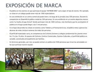  El público en los eventos en que participa el equipo “EXTREME BIKE” varía según el tipo de evento. Por ejemplo,
un show en un colegio puede tener más de 1000 espectadores.
 En una exhibición en un centro comercial puede tener a lo largo de la jornada unas 500 personas. Durante la
competición en Downhill el público ronda las 500 personas. En una exhibición en un evento deportivo masivo
como “La Vuelta al Lago Arenal” donde participan más de 1000 ciclistas, más familiares que les acompañan el
público en el lugar puede llegar a las 5 mil personas.
 Si se logra desarrollar los shows en eventos como Teletón y el Festival de la luz, el público meta superará las
decenas de miles (incluso centenas de miles) de personas.
 El perfil del espectador varía, en competencias de Ciclismo Extremo y colegios predominan los jóvenes entre
los 15 y los 19 años. En paseos de Ciclismo, Centros Comerciales, Eventos Culturales, el perfil del público es
variable, constituido principalmente por familias.
 En términos generales, por mes se puede estimar un público de 2500 personas que miran las actividades en
las que participa nuestro equipo.
 