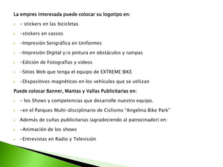 La empres interesada puede colocar su logotipo en:
 - stickers en las bicicletas
 -stickers en cascos
 -Impresión Serigráfica en Uniformes
 -Impresión Digital y/o pintura en obstáculos y rampas
 -Edición de Fotografías y videos
 -Sitios Web que tenga el equipo de EXTREME BIKE
 -Dispositivos magnéticos en los vehículos que se utilizan
Puede colocar Banner, Mantas y Vallas Publicitarias en:
 - los Shows y competencias que desarrolle nuestro equipo.
 -en el Parques Multi-disciplinario de Ciclismo “Angelina Bike Park”
 Además de cuñas publicitarias (agradeciendo al patrocinador) en:
 -Animación de los shows
 -Entrevistas en Radio y Televisión
 