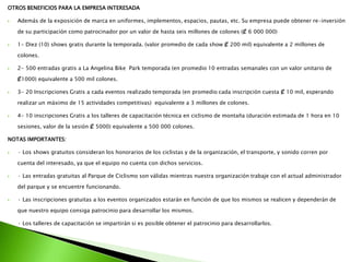 OTROS BENEFICIOS PARA LA EMPRESA INTERESADA
 Además de la exposición de marca en uniformes, implementos, espacios, pautas, etc. Su empresa puede obtener re-inversión
de su participación como patrocinador por un valor de hasta seis millones de colones (₡ 6 000 000)
 1- Diez (10) shows gratis durante la temporada. (valor promedio de cada show ₡ 200 mil) equivalente a 2 millones de
colones.
 2- 500 entradas gratis a La Angelina Bike Park temporada (en promedio 10 entradas semanales con un valor unitario de
₡1000) equivalente a 500 mil colones.
 3- 20 Inscripciones Gratis a cada eventos realizado temporada (en promedio cada inscripción cuesta ₡ 10 mil, esperando
realizar un máximo de 15 actividades competitivas) equivalente a 3 millones de colones.
 4- 10 inscripciones Gratis a los talleres de capacitación técnica en ciclismo de montaña (duración estimada de 1 hora en 10
sesiones, valor de la sesión ₡ 5000) equivalente a 500 000 colones.
NOTAS IMPORTANTES:
 · Los shows gratuitos consideran los honorarios de los ciclistas y de la organización, el transporte, y sonido corren por
cuenta del interesado, ya que el equipo no cuenta con dichos servicios.
 · Las entradas gratuitas al Parque de Ciclismo son válidas mientras nuestra organización trabaje con el actual administrador
del parque y se encuentre funcionando.
 · Las inscripciones gratuitas a los eventos organizados estarán en función de que los mismos se realicen y dependerán de
que nuestro equipo consiga patrocinio para desarrollar los mismos.
 · Los talleres de capacitación se impartirán si es posible obtener el patrocinio para desarrollarlos.
 