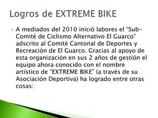  A mediados del 2010 inició labores el “Sub-
Comité de Ciclismo Alternativo El Guarco”
adscrito al Comité Cantonal de Deportes y
Recreación de El Guarco. Gracias al apoyo de
esta organización en sus 2 años de gestión el
equipo ahora conocido con el nombre
artístico de “EXTREME BIKE” (a través de su
Asociación Deportiva) ha logrado entre otras
cosas:
 