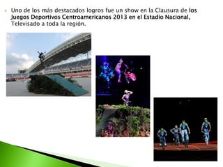  Uno de los más destacados logros fue un show en la Clausura de los
Juegos Deportivos Centroamericanos 2013 en el Estadio Nacional,
Televisado a toda la región.
 