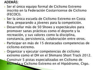 ADEMÁS:
 Ser el único equipo formal de Ciclismo Extremo
inscrito en la Federación Costarricense de Ciclismo
(FECOCI).
 Ser la única escuela de Ciclismo Extremo en Costa
Rica, preparando a jóvenes para la competición.
 Desarrollar más de 50 Shows y espectáculos para
promover sanas prácticas como el deporte y la
recreación, y sus valores como la disciplina,
constancia, persistencia, colaboración entre otros.
 Participar en más de 15 destacadas competencias de
ciclismo extremo.
 Organizar y ejecutar competencias de ciclismo
extremo como el DH en el Shimano Short Track 2012.
 Construir 5 pistas especializadas en Ciclismo de
Montaña y Ciclismo Extremo en el Hipódromo, Ctgo.
 