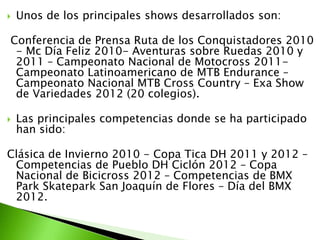  Unos de los principales shows desarrollados son:
Conferencia de Prensa Ruta de los Conquistadores 2010
- Mc Día Feliz 2010- Aventuras sobre Ruedas 2010 y
2011 – Campeonato Nacional de Motocross 2011-
Campeonato Latinoamericano de MTB Endurance –
Campeonato Nacional MTB Cross Country – Exa Show
de Variedades 2012 (20 colegios).
 Las principales competencias donde se ha participado
han sido:
Clásica de Invierno 2010 - Copa Tica DH 2011 y 2012 –
Competencias de Pueblo DH Ciclón 2012 – Copa
Nacional de Bicicross 2012 – Competencias de BMX
Park Skatepark San Joaquín de Flores – Día del BMX
2012.
 