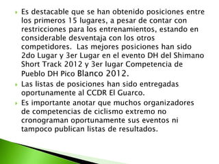  Es destacable que se han obtenido posiciones entre
los primeros 15 lugares, a pesar de contar con
restricciones para los entrenamientos, estando en
considerable desventaja con los otros
competidores. Las mejores posiciones han sido
2do Lugar y 3er Lugar en el evento DH del Shimano
Short Track 2012 y 3er lugar Competencia de
Pueblo DH Pico Blanco 2012.
 Las listas de posiciones han sido entregadas
oportunamente al CCDR El Guarco.
 Es importante anotar que muchos organizadores
de competencias de ciclismo extremo no
cronograman oportunamente sus eventos ni
tampoco publican listas de resultados.
 