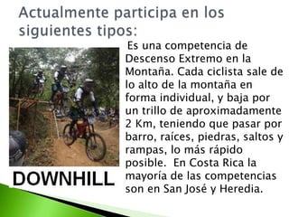 Es una competencia de
Descenso Extremo en la
Montaña. Cada ciclista sale de
lo alto de la montaña en
forma individual, y baja por
un trillo de aproximadamente
2 Km, teniendo que pasar por
barro, raíces, piedras, saltos y
rampas, lo más rápido
posible. En Costa Rica la
mayoría de las competencias
son en San José y Heredia.
 