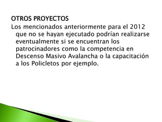 OTROS PROYECTOS
Los mencionados anteriormente para el 2012
que no se hayan ejecutado podrían realizarse
eventualmente si se encuentran los
patrocinadores como la competencia en
Descenso Masivo Avalancha o la capacitación
a los Policletos por ejemplo.
 