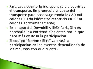  Para cada evento lo indispensable a cubrir es
el transporte. En promedio el costo del
transporte para cada viaje ronda los 80 mil
colones (Cada kilómetro recorrido en 1000
colones aproximadamente).
 En el caso del Downhill y BMX Park/Dirt es
necesario ir a entrenar días antes por lo que
hace más costosa la participación.
 El equipo “Extreme Bike” valorará la
participación en los eventos dependiendo de
los recursos con que cuente.
 