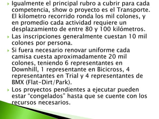  Igualmente el principal rubro a cubrir para cada
competencia, show o proyecto es el Transporte.
El kilometro recorrido ronda los mil colones, y
en promedio cada actividad requiere un
desplazamiento de entre 80 y 100 kilómetros.
 Las inscripciones generalmente cuestan 10 mil
colones por persona.
 Si fuera necesario renovar uniforme cada
camisa cuesta aproximadamente 20 mil
colones, teniendo 6 representantes en
Downhill, 1 representante en Bicicross, 4
representantes en Trial y 4 representantes de
BMX (Flat-Dirt/Park).
 Los proyectos pendientes a ejecutar pueden
estar “congelados” hasta que se cuente con los
recursos necesarios.
 
