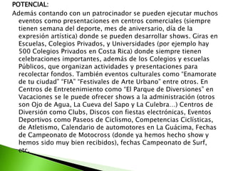 POTENCIAL:
Además contando con un patrocinador se pueden ejecutar muchos
eventos como presentaciones en centros comerciales (siempre
tienen semana del deporte, mes de aniversario, día de la
expresión artística) donde se pueden desarrollar shows. Giras en
Escuelas, Colegios Privados, y Universidades (por ejemplo hay
500 Colegios Privados en Costa Rica) donde siempre tienen
celebraciones importantes, además de los Colegios y escuelas
Públicos, que organizan actividades y presentaciones para
recolectar fondos. También eventos culturales como “Enamorate
de tu ciudad” “FIA” “Festivales de Arte Urbano” entre otros. En
Centros de Entretenimiento como “El Parque de Diversiones” en
Vacaciones se le puede ofrecer shows a la administración (otros
son Ojo de Agua, La Cueva del Sapo y La Culebra…) Centros de
Diversión como Clubs, Discos con fiestas electrónicas, Eventos
Deportivos como Paseos de Ciclismo, Competencias Ciclísticas,
de Atletismo, Calendario de automotores en La Guácima, Fechas
de Campeonato de Motocross (donde ya hemos hecho show y
hemos sido muy bien recibidos), fechas Campeonato de Surf,
etc.
 
