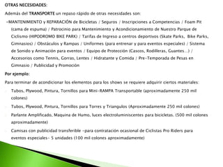 OTRAS NECESIDADES:
Además del TRANSPORTE un repaso rápido de otras necesidades son:
-MANTENIMIENTO y REPARACIÓN de Bicicletas / Seguros / Inscripciones a Competencias / Foam Pit
(cama de espuma) / Patrocinio para Mantenimiento y Acondicionamiento de Nuestro Parque de
Ciclismo (HIPODROMO BIKE PARK) / Tarifas de Ingreso a centros deportivos (Skate Parks, Bike Parks,
Gimnasios) / Obstáculos y Rampas / Uniformes (para entrenar y para eventos especiales) / Sistema
de Sonido y Animación para eventos / Equipo de Protección (Cascos, Rodilleras, Guantes…) /
Accesorios como Tennis, Gorras, Lentes / Hidratante y Comida / Pre-Temporada de Pesas en
Gimnasio / Publicidad y Promoción
Por ejemplo:
Para terminar de acondicionar los elementos para los shows se requiere adquirir ciertos materiales:
- Tubos, Plywood, Pintura, Tornillos para Mini-RAMPA Transportable (aproximadamente 250 mil
colones)
- Tubos, Plywood, Pintura, Tornillos para Torres y Triangulos (Aproximadamente 250 mil colones)
- Parlante Amplificado, Maquina de Humo, luces electroluminiscentes para bicicletas. (500 mil colones
aproximadamente)
- Camisas con publicidad transferible -para contratación ocasional de Ciclistas Pro Riders para
eventos especiales- 5 unidades (100 mil colones aproximadamente)
 