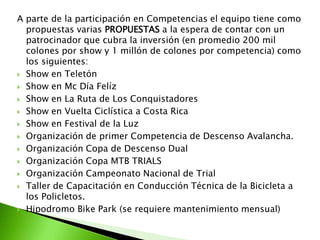 A parte de la participación en Competencias el equipo tiene como
propuestas varias PROPUESTAS a la espera de contar con un
patrocinador que cubra la inversión (en promedio 200 mil
colones por show y 1 millón de colones por competencia) como
los siguientes:
 Show en Teletón
 Show en Mc Día Felíz
 Show en La Ruta de Los Conquistadores
 Show en Vuelta Ciclística a Costa Rica
 Show en Festival de la Luz
 Organización de primer Competencia de Descenso Avalancha.
 Organización Copa de Descenso Dual
 Organización Copa MTB TRIALS
 Organización Campeonato Nacional de Trial
 Taller de Capacitación en Conducción Técnica de la Bicicleta a
los Policletos.
 Hipodromo Bike Park (se requiere mantenimiento mensual)
 