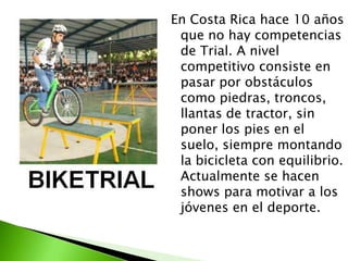 En Costa Rica hace 10 años
que no hay competencias
de Trial. A nivel
competitivo consiste en
pasar por obstáculos
como piedras, troncos,
llantas de tractor, sin
poner los pies en el
suelo, siempre montando
la bicicleta con equilibrio.
Actualmente se hacen
shows para motivar a los
jóvenes en el deporte.
 