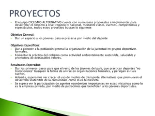  El equipo CICLISMO ALTERNATIVO cuenta con numerosas propuestas a implementar para
desarrollar el ciclismo a nivel regional y nacional, mediante clases, eventos, competencias y
espectáculos, todos estos proyectos buscan lo siguiente:
Objetivo General:
 Dar un espacio a los jóvenes para expresarse por medio del deporte
Objetivos Específicos:
 Dar a conocer a la población general la organización de la juventud en grupos deportivos
formales.
 Fomentar la práctica del ciclismo como actividad ambientalmente sostenible, saludable y
promotora de destacables valores.
Resultados Esperados:
 Dar los primeros pasos para que el resto de los jóvenes del país, que practican deportes “no
tradicionales” busquen la forma de unirse en organizaciones formales, y persigan así sus
sueños.
 Además, esperamos ver crecer el uso de medios de transporte alternativos que promuevan el
desarrollo sostenible de la comunidad, como lo es la bicicleta.
 Se espera ver la participación de agentes económicos importantes en estas iniciativas como lo
es la empresa privada, por medio de patrocinios que beneficien a los jóvenes deportistas.
 