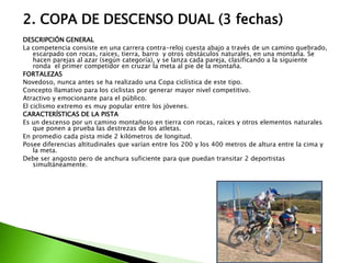 2. COPA DE DESCENSO DUAL (3 fechas)
DESCRIPCIÓN GENERAL
La competencia consiste en una carrera contra-reloj cuesta abajo a través de un camino quebrado,
escarpado con rocas, raíces, tierra, barro y otros obstáculos naturales, en una montaña. Se
hacen parejas al azar (según categoría), y se lanza cada pareja, clasificando a la siguiente
ronda el primer competidor en cruzar la meta al pie de la montaña.
FORTALEZAS
Novedoso, nunca antes se ha realizado una Copa ciclística de este tipo.
Concepto llamativo para los ciclistas por generar mayor nivel competitivo.
Atractivo y emocionante para el público.
El ciclismo extremo es muy popular entre los jóvenes.
CARACTERÍSTICAS DE LA PISTA
Es un descenso por un camino montañoso en tierra con rocas, raíces y otros elementos naturales
que ponen a prueba las destrezas de los atletas.
En promedio cada pista mide 2 kilómetros de longitud.
Posee diferencias altitudinales que varían entre los 200 y los 400 metros de altura entre la cima y
la meta.
Debe ser angosto pero de anchura suficiente para que puedan transitar 2 deportistas
simultáneamente.
 
