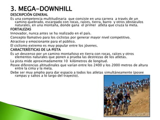 3. MEGA-DOWNHILL
DESCRIPCIÓN GENERAL
Es una competencia multitudinaria que consiste en una carrera a través de un
camino quebrado, escarpado con rocas, raíces, tierra, barro y otros obstáculos
naturales, en una montaña, donde gana el primer atleta que cruza la meta.
FORTALEZAS
Innovador, nunca antes se ha realizado en el país.
Concepto llamativo para los ciclistas por generar mayor nivel competitivo.
Atractivo y emocionante para el público.
El ciclismo extremo es muy popular entre los jóvenes.
CARACTERÍSTICAS DE LA PISTA
Es un descenso por un camino montañoso en tierra con rocas, raíces y otros
elementos naturales que ponen a prueba las destrezas de los atletas.
La pista mide aproximadamente 10 kilómetros de longitud.
Posee diferencias altitudinales que varían entre los 2400 y los 2000 metros de altura
entre la cima y la meta.
Debe ser muy amplio para dar espacio a todos los atletas simultáneamente (posee
rampas y saltos a lo largo del trayecto).
 