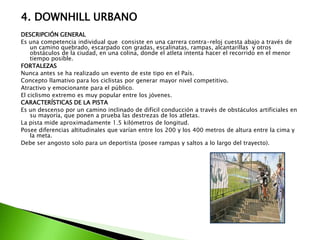 4. DOWNHILL URBANO
DESCRIPCIÓN GENERAL
Es una competencia individual que consiste en una carrera contra-reloj cuesta abajo a través de
un camino quebrado, escarpado con gradas, escalinatas, rampas, alcantarillas y otros
obstáculos de la ciudad, en una colina, donde el atleta intenta hacer el recorrido en el menor
tiempo posible.
FORTALEZAS
Nunca antes se ha realizado un evento de este tipo en el País.
Concepto llamativo para los ciclistas por generar mayor nivel competitivo.
Atractivo y emocionante para el público.
El ciclismo extremo es muy popular entre los jóvenes.
CARACTERÍSTICAS DE LA PISTA
Es un descenso por un camino inclinado de difícil conducción a través de obstáculos artificiales en
su mayoría, que ponen a prueba las destrezas de los atletas.
La pista mide aproximadamente 1.5 kilómetros de longitud.
Posee diferencias altitudinales que varían entre los 200 y los 400 metros de altura entre la cima y
la meta.
Debe ser angosto solo para un deportista (posee rampas y saltos a lo largo del trayecto).
 