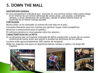 5. DOWN THE MALL
DESCRIPCIÓN GENERAL
Es una competencia individual que consiste en una carrera contra-reloj cuesta abajo
en el interior de un centro comercial de varios pisos, con gradas, escalinatas,
rampas, y otros obstáculos de artificiales, donde el atleta intenta hacer el
recorrido en el menor tiempo posible.
FORTALEZAS
Nunca antes se ha realizado un evento de este tipo en el país.
Concepto llamativo para los ciclistas por generar mayor nivel competitivo.
Atractivo y emocionante para el público.
El ciclismo extremo es muy popular entre los jóvenes.
CARACTERÍSTICAS DE LA PISTA
Es un descenso por un trayecto inclinado de difícil conducción a través de un centro
comercial de varios pisos que ponen a prueba las destrezas de los atletas.
La pista mide aproximadamente 200 metros de longitud.
Debe ser angosto solo para un deportista (posee rampas y saltos a lo largo del
trayecto
 