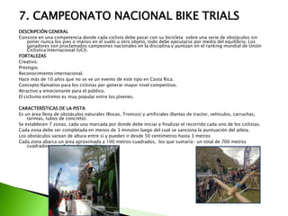 7. CAMPEONATO NACIONAL BIKE TRIALS
DESCRIPCIÓN GENERAL
Consiste en una competencia donde cada ciclista debe pasar con su bicicleta sobre una serie de obstáculos sin
poner nunca los pies o manos en el suelo u otro objeto, todo debe ejecutarse por medio del equilibrio. Los
ganadores son proclamados campeones nacionales en la disciplina y puntúan en el ranking mundial de Unión
Ciclística Internacional (UCI).
FORTALEZAS
Creativo.
Prestigio.
Reconocimiento internacional.
Hace más de 10 años que no se ve un evento de este tipo en Costa Rica.
Concepto llamativo para los ciclistas por generar mayor nivel competitivo.
Atractivo y emocionante para el público.
El ciclismo extremo es muy popular entre los jóvenes.
CARACTERÍSTICAS DE LA PISTA
Es un área llena de obstáculos naturales (Rocas, Troncos) y artificiales (llantas de tractor, vehículos, carruchas,
tarimas, tubos de concreto).
Se establecen 7 zonas, cada una marcada por donde debe iniciar y finalizar el recorrido cada uno de los ciclistas.
Cada zona debe ser completada en menos de 3 minutos luego del cual se sanciona la puntuación del atleta.
Los obstáculos varean de altura entre si y pueden ir desde 50 centímetros hasta 3 metros
Cada zona abarca un área aproximada a 100 metros cuadrados, los que sumaría- un total de 700 metros
cuadrados para el circuito completo.
 