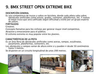 9. BMX STREET OPEN EXTREME BIKE
DESCRIPCIÓN GENERAL
Es una competencia de trucos y saltos en bicicleta, donde cada atleta salta sobre
obstáculos artificiales como aceras, gradas, camiones, plataformas, etc. Y realiza
el mejor truco que será calificado según dificultad y estilo por un grupo experto
de jueces.
FORTALEZAS
Creativo.
Concepto llamativo para los ciclistas por generar mayor nivel competitivo.
Atractivo y emocionante para el público.
El ciclismo extremo es muy popular entre los jóvenes.
CARACTERÍSTICAS DE LA PISTA
Es un área llena de obstáculos artificiales como aceras, rampas, escalinatas,
pasamanos, plataformas, containers, etc.
Los obstáculos y rampas varían de altura entre si y pueden ir desde 50 centímetros
hasta 3 metros.
Se disponen en un circuito longitudinal de unos 200 metros.
 