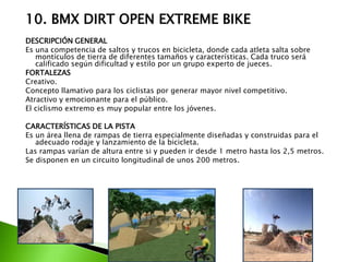 10. BMX DIRT OPEN EXTREME BIKE
DESCRIPCIÓN GENERAL
Es una competencia de saltos y trucos en bicicleta, donde cada atleta salta sobre
montículos de tierra de diferentes tamaños y características. Cada truco será
calificado según dificultad y estilo por un grupo experto de jueces.
FORTALEZAS
Creativo.
Concepto llamativo para los ciclistas por generar mayor nivel competitivo.
Atractivo y emocionante para el público.
El ciclismo extremo es muy popular entre los jóvenes.
CARACTERÍSTICAS DE LA PISTA
Es un área llena de rampas de tierra especialmente diseñadas y construidas para el
adecuado rodaje y lanzamiento de la bicicleta.
Las rampas varían de altura entre si y pueden ir desde 1 metro hasta los 2,5 metros.
Se disponen en un circuito longitudinal de unos 200 metros.
 