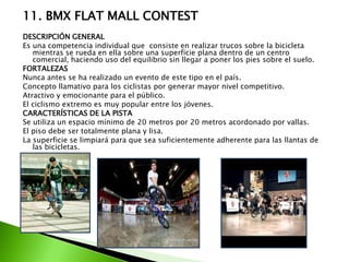 11. BMX FLAT MALL CONTEST
DESCRIPCIÓN GENERAL
Es una competencia individual que consiste en realizar trucos sobre la bicicleta
mientras se rueda en ella sobre una superficie plana dentro de un centro
comercial, haciendo uso del equilibrio sin llegar a poner los pies sobre el suelo.
FORTALEZAS
Nunca antes se ha realizado un evento de este tipo en el país.
Concepto llamativo para los ciclistas por generar mayor nivel competitivo.
Atractivo y emocionante para el público.
El ciclismo extremo es muy popular entre los jóvenes.
CARACTERÍSTICAS DE LA PISTA
Se utiliza un espacio mínimo de 20 metros por 20 metros acordonado por vallas.
El piso debe ser totalmente plana y lisa.
La superficie se limpiará para que sea suficientemente adherente para las llantas de
las bicicletas.
 