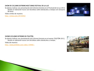 SHOW DE CICLISMO EXTREMO NOCTURNO FESTIVAL DE LA LUZ
Se planea realizar una presentación de Ciclismo Extremo en el Festival de la Luz 2012,
donde se realizarán trucos con bicicletas sobre obstáculos y rampas con vestuario
de luces.
Vídeo similar de muestra:
http://vimeo.com/24144952
SHOWS CICLISMO EXTREMO EN TELETÓN
Se planea realizar una presentación de Ciclismo Extremo en el evento TELETÓN 2012,
donde se realizarán trucos con bicicletas sobre obstáculos y rampas.
Video de muestra:
http://www.pinkbike.com/video/199981/
 