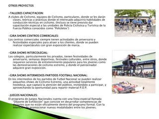 OTROS PROYECTOS
-TALLERES CAPACITACION:
A clubes de Ciclismo, equipos de Ciclismo, particulares, donde se les darán
clases, teóricas y prácticas donde el interesado adquirirá habilidades de
conducción técnicas en ciclismo. (Incluso se tiene previsto dar
capacitación especial a las unidades de Policía Ciclística y Turística de la
Fuerza Pública conocidos como “Policletos”)
-GIRA SHOWS CENTROS COMERCIALES:
Los centros comerciales siempre tienen actividades de aniversario y
festividades especiales para atraer a los clientes, donde se pueden
realizar espectáculos con gran exposición de marca.
-GIRA SHOWS INTERCOLEGIAL:
Los colegios, particularmente los privados, tienen festividades de
aniversario, semanas deportivas, festivales culturales, entre otros, donde
requieren servicios de entretenimiento populares para los jóvenes como
las demostraciones de ciclismo extremo, y donde el patrocinador
adquiere gran exposición.
-GIRA SHOWS INTERMEDIOS PARTIDOS FOOTBALL NACIONAL:
En los intermedios de los partidos de Futbol Nacional se pueden realizar
pequeños shows de Ciclismo Extremo, una actividad totalmente
novedosa, que captará la atención del público, invitándolo a participar, y
aprovechando la oportunidad para repartir material P.O.P.
-JUEGOS NACIONALES:
El programa de Juegos Nacionales cuenta con una línea especial llamada
“Deporte de Exhibición” que consiste en desarrollar competencias de
deportes que no están oficialmente dentro del programa formal. Con la
intención de promocionar nuevas modalidades entre los jóvenes.
 