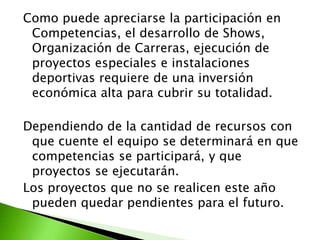 Como puede apreciarse la participación en
Competencias, el desarrollo de Shows,
Organización de Carreras, ejecución de
proyectos especiales e instalaciones
deportivas requiere de una inversión
económica alta para cubrir su totalidad.
Dependiendo de la cantidad de recursos con
que cuente el equipo se determinará en que
competencias se participará, y que
proyectos se ejecutarán.
Los proyectos que no se realicen este año
pueden quedar pendientes para el futuro.
 