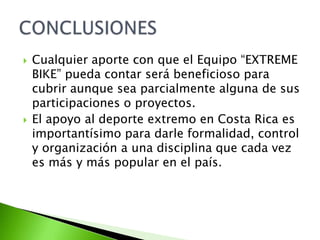  Cualquier aporte con que el Equipo “EXTREME
BIKE” pueda contar será beneficioso para
cubrir aunque sea parcialmente alguna de sus
participaciones o proyectos.
 El apoyo al deporte extremo en Costa Rica es
importantísimo para darle formalidad, control
y organización a una disciplina que cada vez
es más y más popular en el país.
 