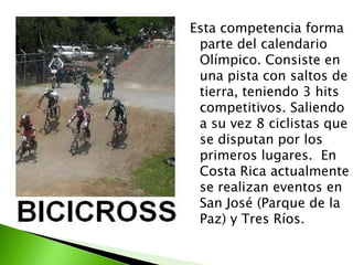 Esta competencia forma
parte del calendario
Olímpico. Consiste en
una pista con saltos de
tierra, teniendo 3 hits
competitivos. Saliendo
a su vez 8 ciclistas que
se disputan por los
primeros lugares. En
Costa Rica actualmente
se realizan eventos en
San José (Parque de la
Paz) y Tres Ríos.
 