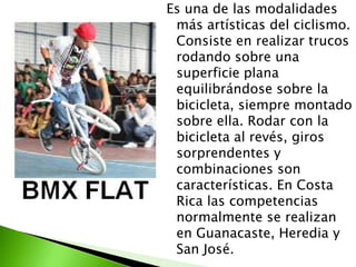 Es una de las modalidades
más artísticas del ciclismo.
Consiste en realizar trucos
rodando sobre una
superficie plana
equilibrándose sobre la
bicicleta, siempre montado
sobre ella. Rodar con la
bicicleta al revés, giros
sorprendentes y
combinaciones son
características. En Costa
Rica las competencias
normalmente se realizan
en Guanacaste, Heredia y
San José.
 