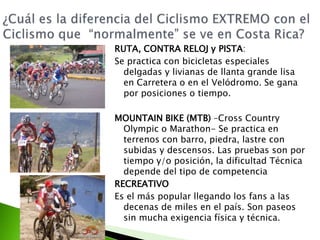 RUTA, CONTRA RELOJ y PISTA:
Se practica con bicicletas especiales
delgadas y livianas de llanta grande lisa
en Carretera o en el Velódromo. Se gana
por posiciones o tiempo.
MOUNTAIN BIKE (MTB) –Cross Country
Olympic o Marathon- Se practica en
terrenos con barro, piedra, lastre con
subidas y descensos. Las pruebas son por
tiempo y/o posición, la dificultad Técnica
depende del tipo de competencia
RECREATIVO
Es el más popular llegando los fans a las
decenas de miles en el país. Son paseos
sin mucha exigencia física y técnica.
 