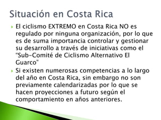  El ciclismo EXTREMO en Costa Rica NO es
regulado por ninguna organización, por lo que
es de suma importancia controlar y gestionar
su desarrollo a través de iniciativas como el
“Sub-Comité de Ciclismo Alternativo El
Guarco”
 Si existen numerosas competencias a lo largo
del año en Costa Rica, sin embargo no son
previamente calendarizadas por lo que se
hacen proyecciones a futuro según el
comportamiento en años anteriores.
 