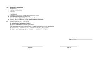 VII. MATERIALES Y RECURSOS:
Para el alumno:
 FUNDAMENTOS DEL FÚTBOL
 ATLETISMO
Para el docente:
 FUNDAMENTOS DEL FUTBOL. Orlando De la Cruz Martínez. Chincha
 ATLETISMO. Editorial Pueblo y Educación. Cuba
 GRAN ENCICLOPEDIA DEL DEPORTE. José María Planells. Barcelona
 TÉCNICA Y TÁCTICA DEL BÁSQUET Y VOLEY. Eduardo Geranozzo. Buenos Aires
VIII. ORIENTACIONES PARA LA EVALUACIÓN.
a. La evaluación es permanente e integral.
b. En cada unidad didáctica se evaluarán criterios.
c.Las capacidades del área y actitudes frente al área se constituyenen criterios de evaluación.
d. La evaluación de criterios se realizará mediante los indicadores de evaluación.
e. Algunos aprendizajes esperados se convierten en indicadores de evaluación.
Lugar y Fecha: …………………………………………………..
--------------------------------------------------------- ------------------------------------------------
PROFESORA DIRECTOR
 