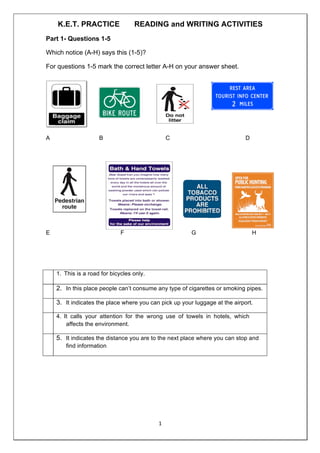 1	
	
K.E.T. PRACTICE READING and WRITING ACTIVITIES
Part 1- Questions 1-5
Which notice (A-H) says this (1-5)?
For questions 1-5 mark the correct letter A-H on your answer sheet.
A B C D
E F G H
1. This is a road for bicycles only.
2. In this place people can’t consume any type of cigarettes or smoking pipes.
3. It indicates the place where you can pick up your luggage at the airport.
4. It calls your attention for the wrong use of towels in hotels, which
affects the environment.
5. It indicates the distance you are to the next place where you can stop and
find information
 