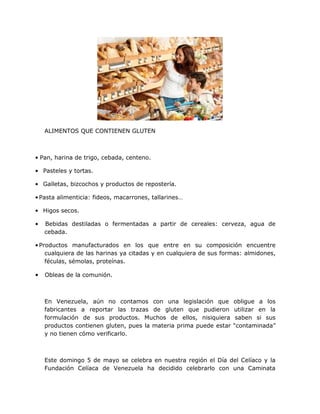 ALIMENTOS QUE CONTIENEN GLUTEN

• Pan, harina de trigo, cebada, centeno.
• Pasteles y tortas.
• Galletas, bizcochos y productos de repostería.
• Pasta alimenticia: fideos, macarrones, tallarines…
• Higos secos.
•

Bebidas destiladas o fermentadas a partir de cereales: cerveza, agua de
cebada.

• Productos manufacturados en los que entre en su composición encuentre
cualquiera de las harinas ya citadas y en cualquiera de sus formas: almidones,
féculas, sémolas, proteínas.

•

Obleas de la comunión.

En Venezuela, aún no contamos con una legislación que
fabricantes a reportar las trazas de gluten que pudieron
formulación de sus productos. Muchos de ellos, nisiquiera
productos contienen gluten, pues la materia prima puede estar
y no tienen cómo verificarlo.

obligue a los
utilizar en la
saben si sus
“contaminada”

Este domingo 5 de mayo se celebra en nuestra región el Día del Celíaco y la
Fundación Celíaca de Venezuela ha decidido celebrarlo con una Caminata

 