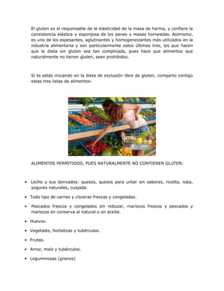 El gluten es el responsable de la elasticidad de la masa de harina, y confiere la
consistencia elástica y esponjosa de los panes y masas horneadas. Asimismo,
es uno de los espesantes, aglutinantes y homogeneizantes más utilizados en la
industria alimentaria y son particularmente estos últimos tres, los que hacen
que la dieta sin gluten sea tan complicada, pues hace que alimentos que
naturalmente no tienen gluten, sean prohibidos.

Si te estás iniciando en la dieta de exclusión libre de gluten, comparto contigo
estas tres listas de alimentos:

ALIMENTOS PERMITIDOS, PUES NATURALMENTE NO CONTIENEN GLUTEN:

•

Leche y sus derivados: quesos, quesos para untar sin sabores, ricotta, nata,
yogures naturales, cuajada.

• Todo tipo de carnes y vísceras frescas y congeladas.
•

Pescados frescos y congelados sin rebozar, mariscos frescos y pescados y
mariscos en conserva al natural o en aceite.

• Huevos.
• Vegetales, hortalizas y tubérculos.
• Frutas.
• Arroz, maíz y tubérculos.
• Leguminosas (granos)

 