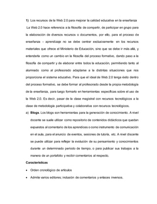 1) Los recursos de la Web 2.0 para mejorar la calidad educativa en la enseñanza
La Web 2.0 hace referencia a la filosofía de compartir, de participar en grupo para
la elaboración de diversos recursos o documentos, por ello, para el proceso de
enseñanza - aprendizaje no se debe centrar exclusivamente en los recursos
materiales que ofrece el Ministerio de Educación, sino que se debe ir más allá, y
entenderla como un cambio en la filosofía del proceso formativo, dando paso a la
filosofía de compartir y de elaborar entre todos la educación, permitiendo tanto al
alumnado como al profesorado adaptarse a la distintas situaciones que nos
proporciona el sistema educativo. Para que el ideal de Web 2.0 tenga éxito dentro
del proceso formativo, se debe formar al profesorado desde la propia metodología
de la enseñanza, para luego formarlo en herramientas específicas sobre el uso de
la Web 2.0. Es decir, pasar de la clase magistral con recursos tecnológicos a la
clase de metodología participativa y colaborativa con recursos tecnológicos.
a) Blogs. Los blogs son herramientas para la generación de conocimiento. A nivel
docente se suele utilizar como repositorio de contenidos didácticos que quedan
expuestos al comentario de los aprendices o como instrumento de comunicación
en el aula, para el anuncio de eventos, sesiones de tutoría, etc. A nivel discente
se puede utilizar para reflejar la evolución de su pensamiento y conocimientos
durante un determinado periodo de tiempo, o para publicar sus trabajos a la
manera de un portafolio y recibir comentarios al respecto.
Características
 Orden cronológico de artículos
 Admite varios editores; inclusión de comentarios y enlaces inversos.
 