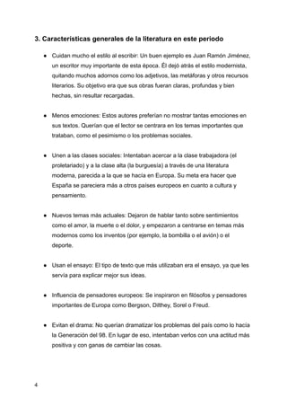 3. Características generales de la literatura en este periodo
●​ Cuidan mucho el estilo al escribir: Un buen ejemplo es Juan Ramón Jiménez,
un escritor muy importante de esta época. Él dejó atrás el estilo modernista,
quitando muchos adornos como los adjetivos, las metáforas y otros recursos
literarios. Su objetivo era que sus obras fueran claras, profundas y bien
hechas, sin resultar recargadas.​
●​ Menos emociones: Estos autores preferían no mostrar tantas emociones en
sus textos. Querían que el lector se centrara en los temas importantes que
trataban, como el pesimismo o los problemas sociales.​
●​ Unen a las clases sociales: Intentaban acercar a la clase trabajadora (el
proletariado) y a la clase alta (la burguesía) a través de una literatura
moderna, parecida a la que se hacía en Europa. Su meta era hacer que
España se pareciera más a otros países europeos en cuanto a cultura y
pensamiento.​
●​ Nuevos temas más actuales: Dejaron de hablar tanto sobre sentimientos
como el amor, la muerte o el dolor, y empezaron a centrarse en temas más
modernos como los inventos (por ejemplo, la bombilla o el avión) o el
deporte.​
●​ Usan el ensayo: El tipo de texto que más utilizaban era el ensayo, ya que les
servía para explicar mejor sus ideas.​
●​ Influencia de pensadores europeos: Se inspiraron en filósofos y pensadores
importantes de Europa como Bergson, Dilthey, Sorel o Freud.​
●​ Evitan el drama: No querían dramatizar los problemas del país como lo hacía
la Generación del 98. En lugar de eso, intentaban verlos con una actitud más
positiva y con ganas de cambiar las cosas.​
4
 