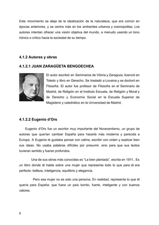 Este movimiento se aleja de la idealización de la naturaleza, que era común en
épocas anteriores, y se centra más en los ambientes urbanos y cosmopolitas. Los
autores intentan ofrecer una visión objetiva del mundo, a menudo usando un tono
irónico o crítico hacia la sociedad de su tiempo.
4.1.2 Autores y obras
4.1.2.1 JUAN ZARAGÜETA BENGOECHEA
El autor escribió en Seminarios de Vitoria y Zaragoza, licenció en
Toledo y libro en Derecho. Se trasladó a Lovaina y se doctoró en
Filosofía. El autor fue profesor de Filosofía en el Seminario de
Madrid, de Religión en el Instituto Escuela, de Religión y Moral y
de Derecho y Economía Social en la Escuela Superior de
Magisterio y catedrático en la Universidad de Madrid.
4.1.2.2 Eugenio d’Ors
Eugenio d’Ors fue un escritor muy importante del Novecentismo, un grupo de
autores que querían cambiar España para hacerla más moderna y parecida a
Europa. A Eugenio le gustaba pensar con calma, escribir con orden y explicar bien
sus ideas. No usaba palabras difíciles por presumir, sino para que sus textos
tuvieran sentido y fueran profundos.
Una de sus obras más conocidas es “La bien plantada”, escrita en 1911.. Es
un libro donde él habla sobre una mujer que representa todo lo que para él era
perfecto: belleza, inteligencia, equilibrio y elegancia.
Pero esa mujer no es solo una persona. En realidad, representa lo que él
quería para España: que fuera un país bonito, fuerte, inteligente y con buenos
valores.
6
 